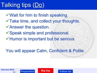 Talking tips ( Do ) Wait for him to finish speaking. Take time, and collect your thoughts. Answer the question. Speak simple and professional. Humor is important but be serious. You will appear Calm, Confident & Polite. Preparation Big Day Follow Up 