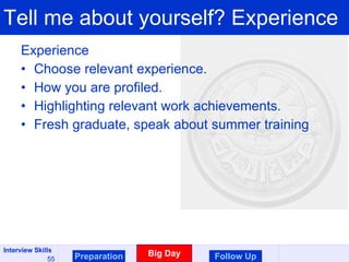 Tell me about yourself? Experience Experience  Choose relevant experience.  How you are profiled.  Highlighting relevant work achievements. Fresh graduate, speak about summer training Preparation Big Day Follow Up 