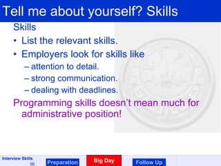 Tell me about yourself? Skills Skills List the relevant skills. Employers look for skills like  attention to detail. strong communication.  dealing with deadlines. Programming skills doesn’t mean much for administrative position! Preparation Big Day Follow Up 