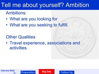 Tell me about yourself? Ambition Ambitions:  What are you looking for What are you seeking to fulfill. Other Qualities Travel experience, associations and activities.  Preparation Big Day Follow Up 