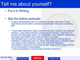 Tell me about yourself? Put it in Writing See the below example: A sales representative job in a software company requiring 2 years experience would need a “personal commercial”  that goes something like: “ I have been following a sales career for the last 2 years in the software industry. I have been handling various account sectors, especially the tourism and hospitality sector. At my last job, I was noted for surpassing my target, and helped raise sales by 30% in one year.” “My strengths are in communication. I pride myself on being able to establish a relationship with my clients and being able to maintain them. I am always meet deadlines, and work well under pressure.” “My degree in business has helped me get a grip of this career, as well as my coursework in psychology.” “I have participated in several sales-oriented workshops.” Preparation Big Day Follow Up 