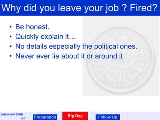 Why did you leave your job ? Fired? Be honest. Quickly explain it… No details especially the political ones. Never ever lie about it or around it Preparation Big Day Follow Up 