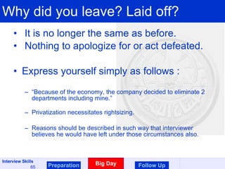 Why did you leave? Laid off? It is no longer the same as before. Nothing to apologize for or act defeated. Express yourself simply as follows : “ Because of the economy, the company decided to eliminate 2 departments including mine.” Privatization necessitates rightsizing. Reasons should be described in such way that interviewer believes he would have left under those circumstances also. Preparation Big Day Follow Up 