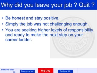 Why did you leave your job ? Quit ? Be honest and stay positive. Simply the job was not challenging enough. You are seeking higher levels of responsibility and ready to make the next step on your career ladder.  Preparation Big Day Follow Up 