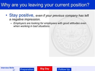 Why are you leaving your current position? Stay positive,  even if your previous company has left a negative impression.  Employers are looking for employees with good attitudes even when working in bad situations. Preparation Big Day Follow Up 