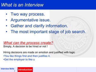 What is an Interview Two way process. Argumentative issue. Gather and clarify information. The most important stage of job search. Introduction What can the process create? Simply, A decision to be hired or not ! Hiring decisions are made on emotion and justified with logic You like things first and then justifies it. Get the employer to like u 