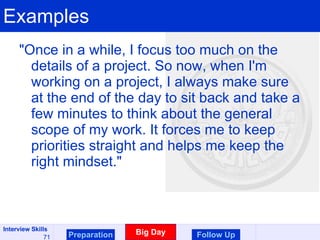 Examples "Once in a while, I focus too much on the details of a project. So now, when I'm working on a project, I always make sure at the end of the day to sit back and take a few minutes to think about the general scope of my work. It forces me to keep priorities straight and helps me keep the right mindset."  Preparation Big Day Follow Up 