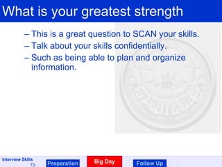 What is your greatest strength This is a great question to SCAN your skills.  Talk about your skills confidentially. Such as being able to plan and organize information. Preparation Big Day Follow Up 