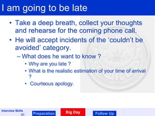 I am going to be late Take a deep breath, collect your thoughts and rehearse for the coming phone call. He will accept incidents of the ‘couldn’t be avoided’ category. What does he want to know ? Why are you late ? What is the realistic estimation of your time of arrival ? Courteous apology.  Preparation Big Day Follow Up 
