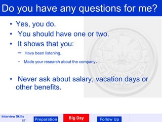 Do you have any questions for me? Yes, you do.  You should have one or two. It shows that you: Have been listening. Made your research about the company . Never ask about salary, vacation days or other benefits. Preparation Big Day Follow Up 