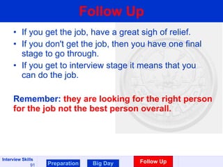 Follow Up If you get the job, have a great sigh of relief. If you don't get the job, then you have one final stage to go through. If you get to interview stage it means that you can do the job.  Remember:  they are looking for the right person for the job not the best person overall.  Preparation Big Day Follow Up 