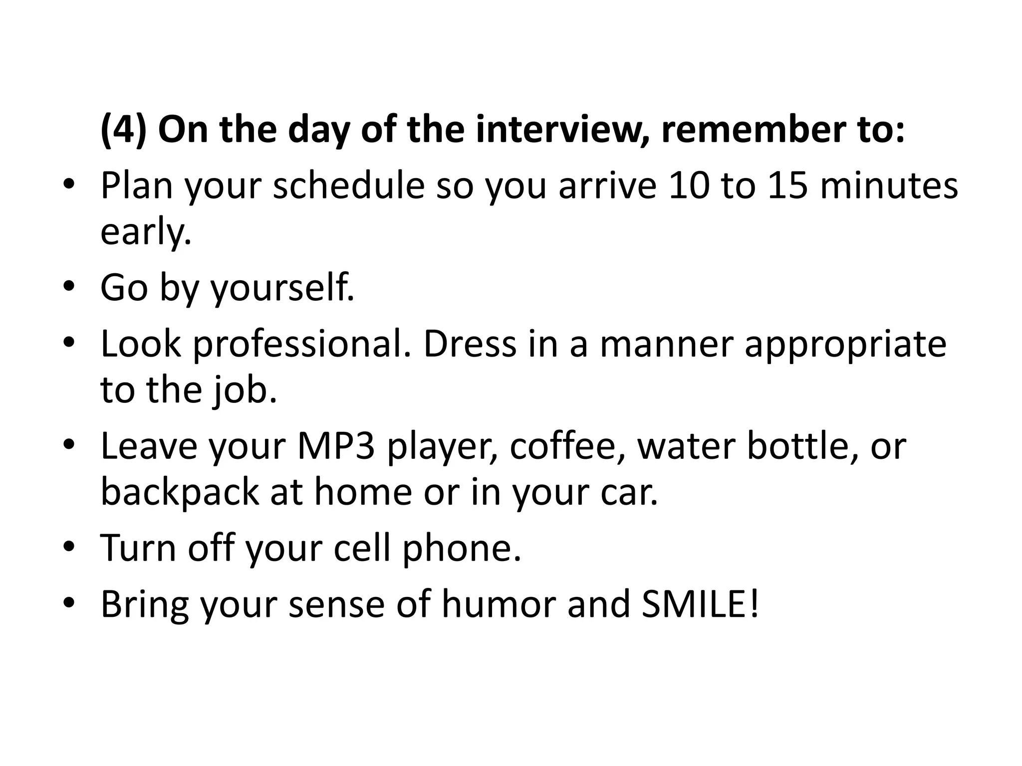 (4) On the day of the interview, remember to:
• Plan your schedule so you arrive 10 to 15 minutes
early.
• Go by yourself.
• Look professional. Dress in a manner appropriate
to the job.
• Leave your MP3 player, coffee, water bottle, or
backpack at home or in your car.
• Turn off your cell phone.
• Bring your sense of humor and SMILE!
 