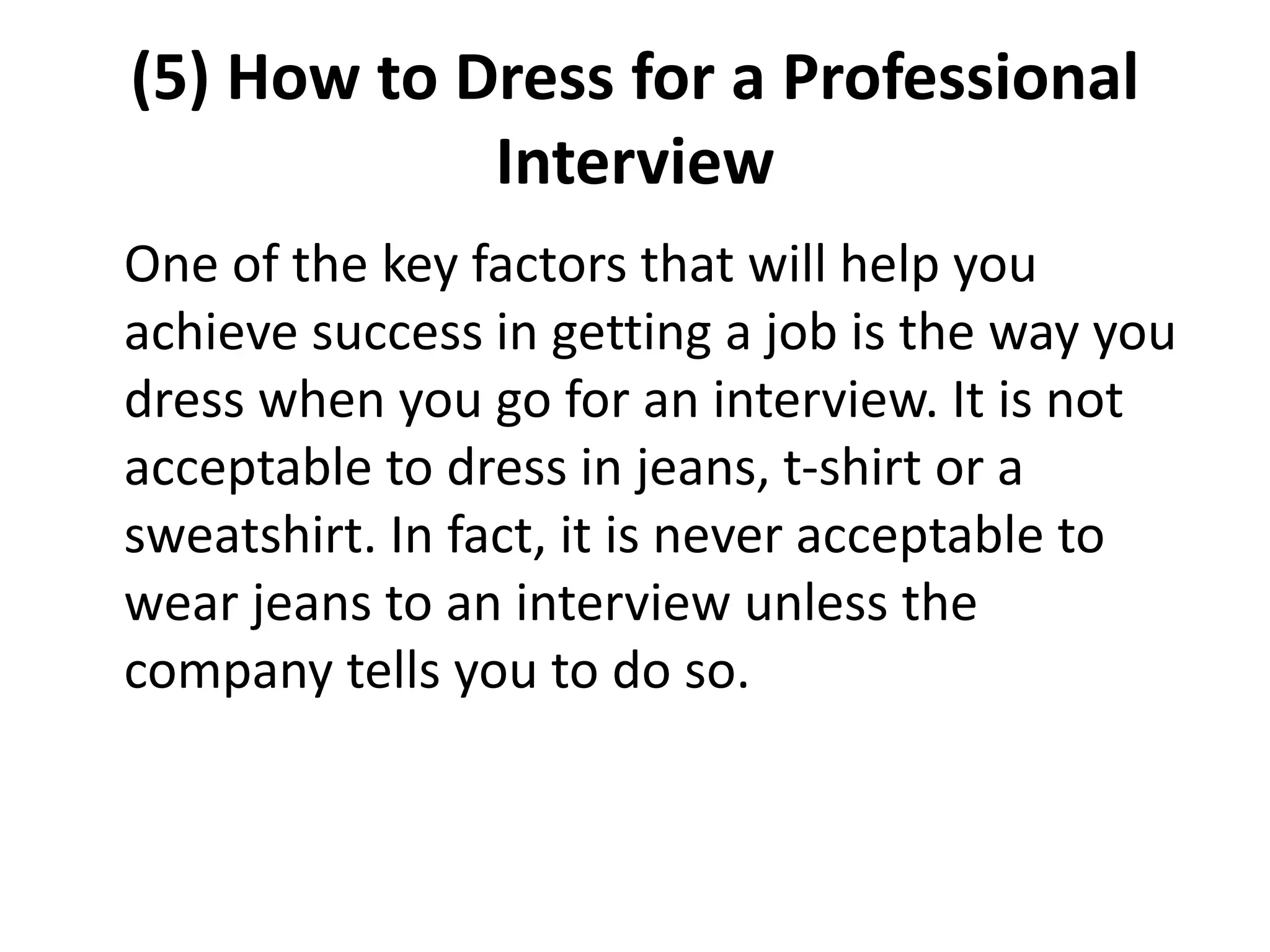(5) How to Dress for a Professional
Interview
One of the key factors that will help you
achieve success in getting a job is the way you
dress when you go for an interview. It is not
acceptable to dress in jeans, t-shirt or a
sweatshirt. In fact, it is never acceptable to
wear jeans to an interview unless the
company tells you to do so.
 
