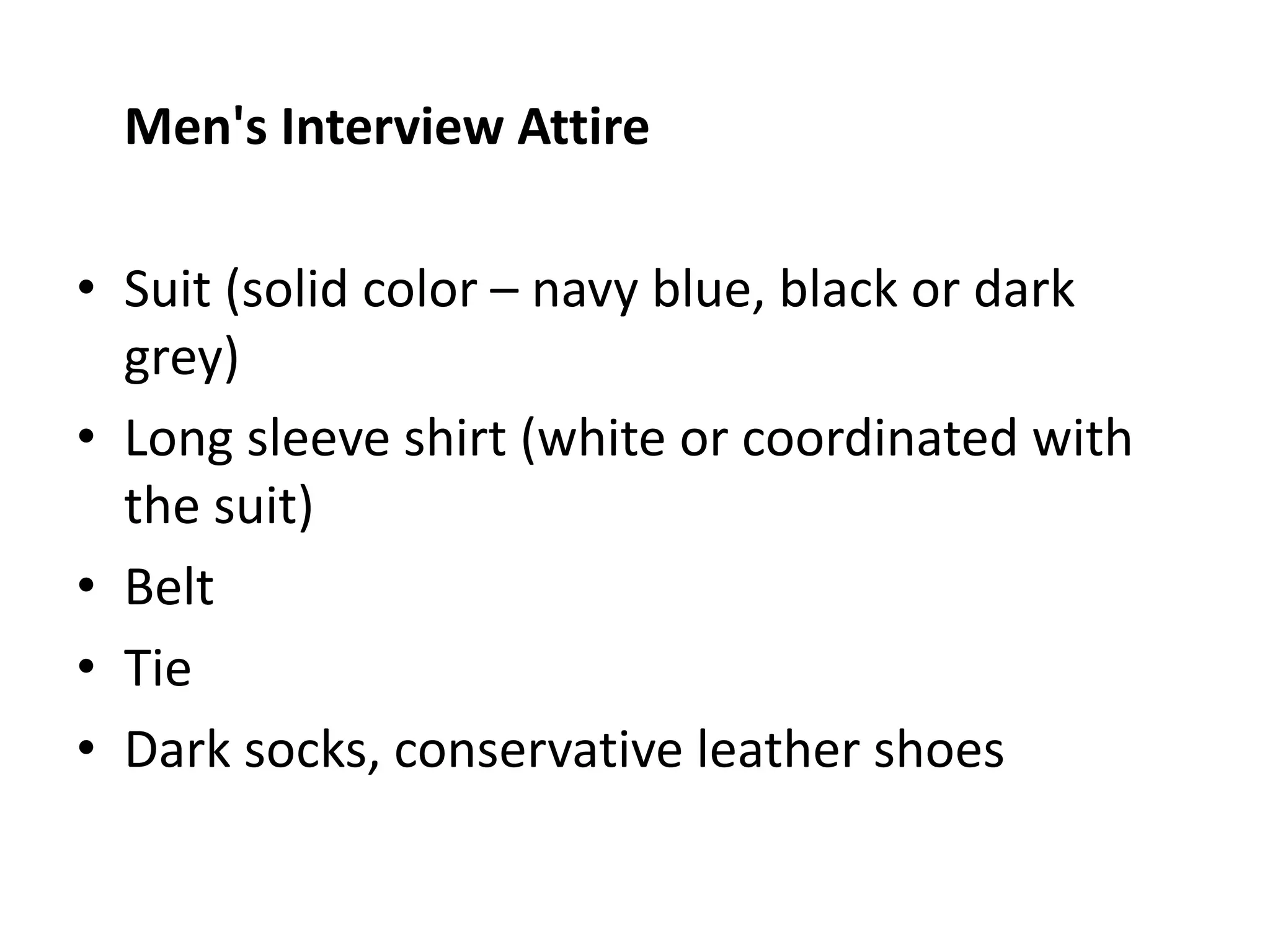 Men's Interview Attire
• Suit (solid color – navy blue, black or dark
grey)
• Long sleeve shirt (white or coordinated with
the suit)
• Belt
• Tie
• Dark socks, conservative leather shoes
 