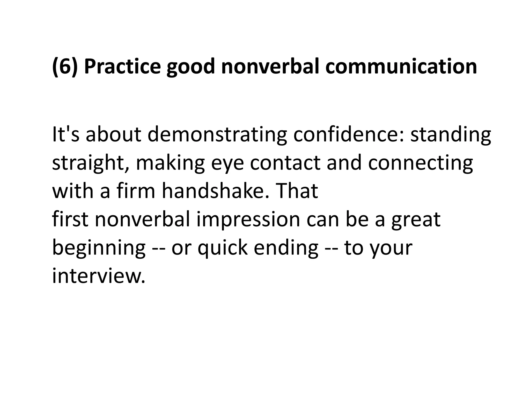 (6) Practice good nonverbal communication
It's about demonstrating confidence: standing
straight, making eye contact and connecting
with a firm handshake. That
first nonverbal impression can be a great
beginning -- or quick ending -- to your
interview.
 