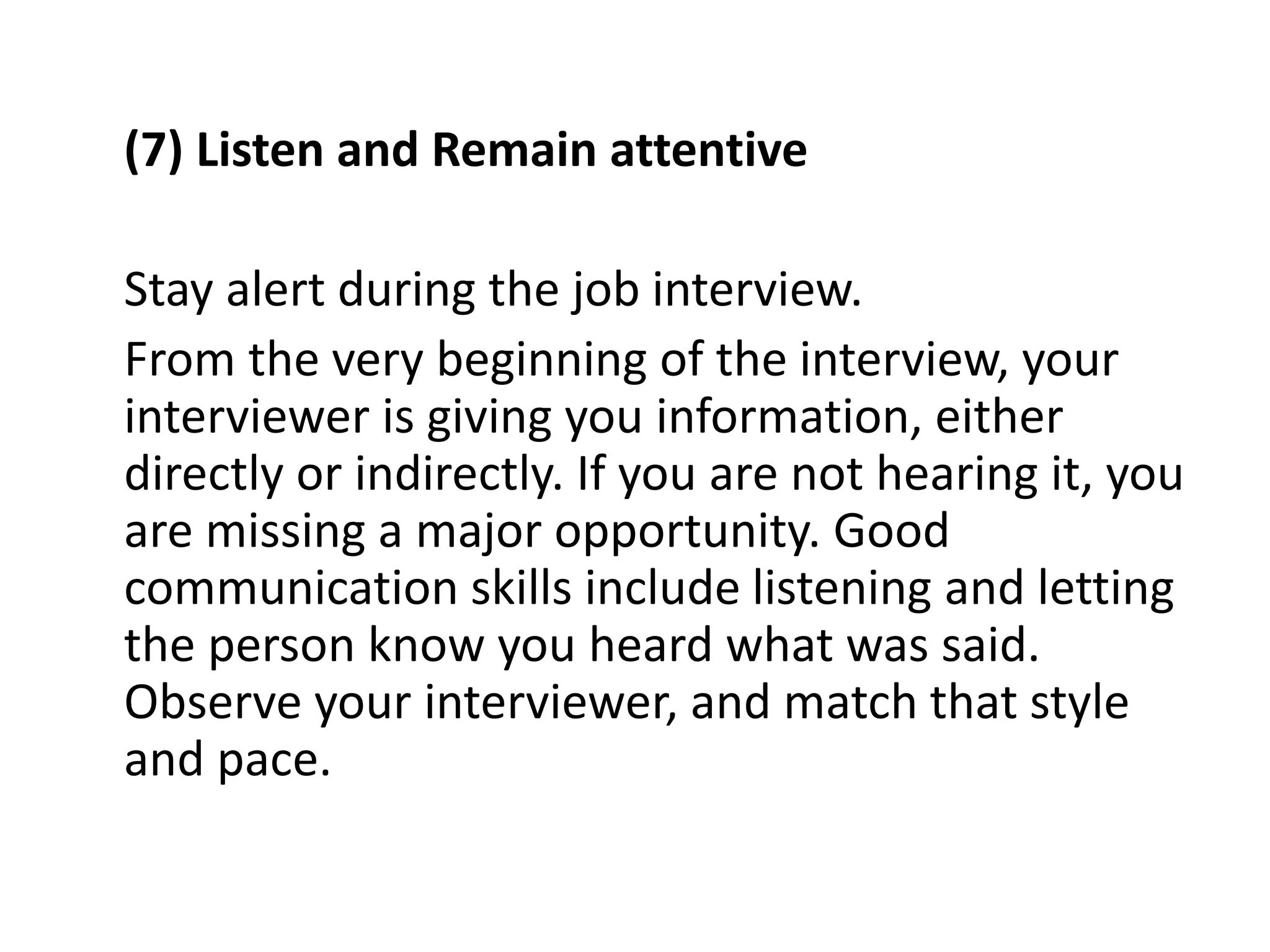 (7) Listen and Remain attentive
Stay alert during the job interview.
From the very beginning of the interview, your
interviewer is giving you information, either
directly or indirectly. If you are not hearing it, you
are missing a major opportunity. Good
communication skills include listening and letting
the person know you heard what was said.
Observe your interviewer, and match that style
and pace.
 