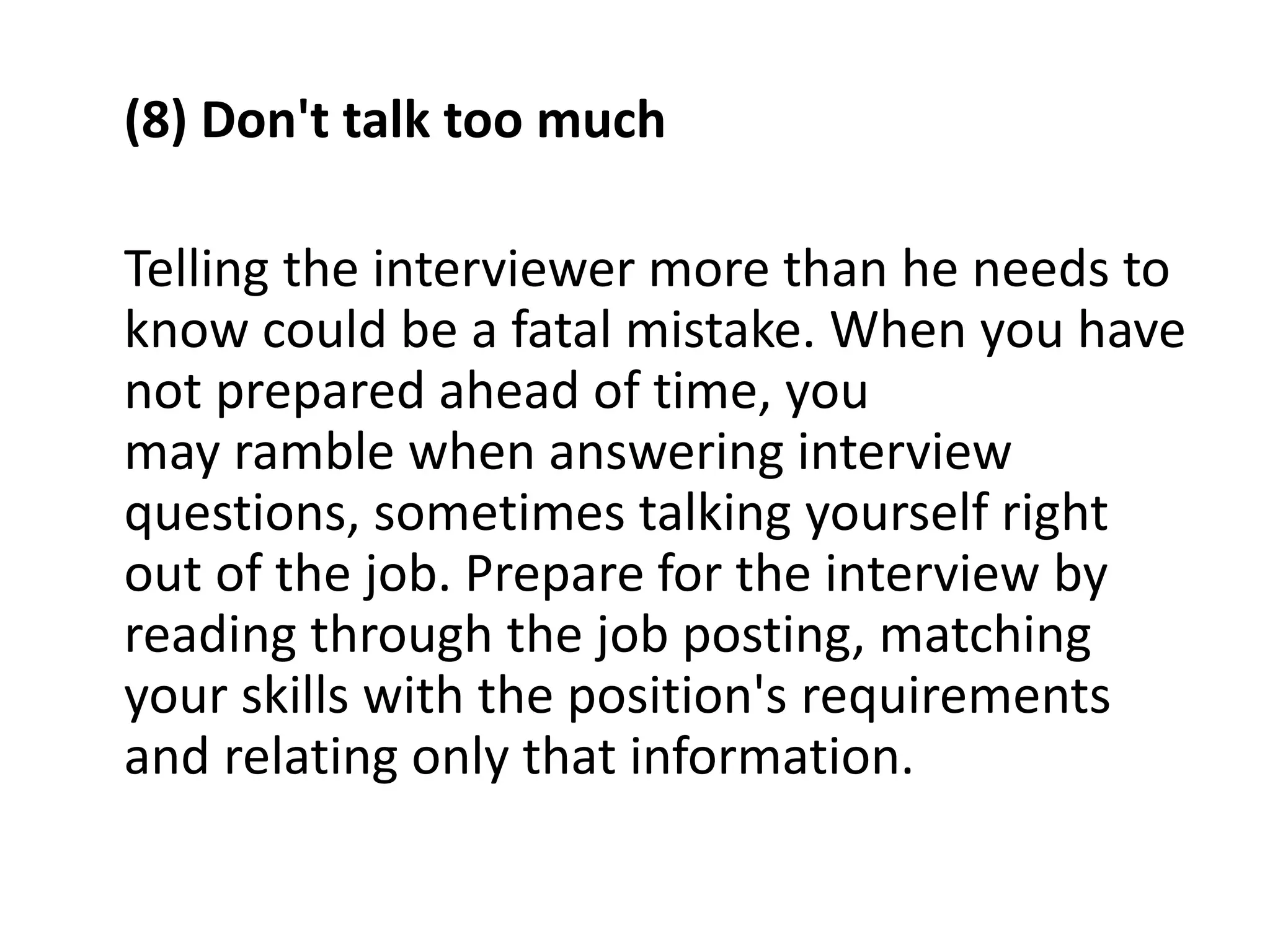 (8) Don't talk too much
Telling the interviewer more than he needs to
know could be a fatal mistake. When you have
not prepared ahead of time, you
may ramble when answering interview
questions, sometimes talking yourself right
out of the job. Prepare for the interview by
reading through the job posting, matching
your skills with the position's requirements
and relating only that information.
 