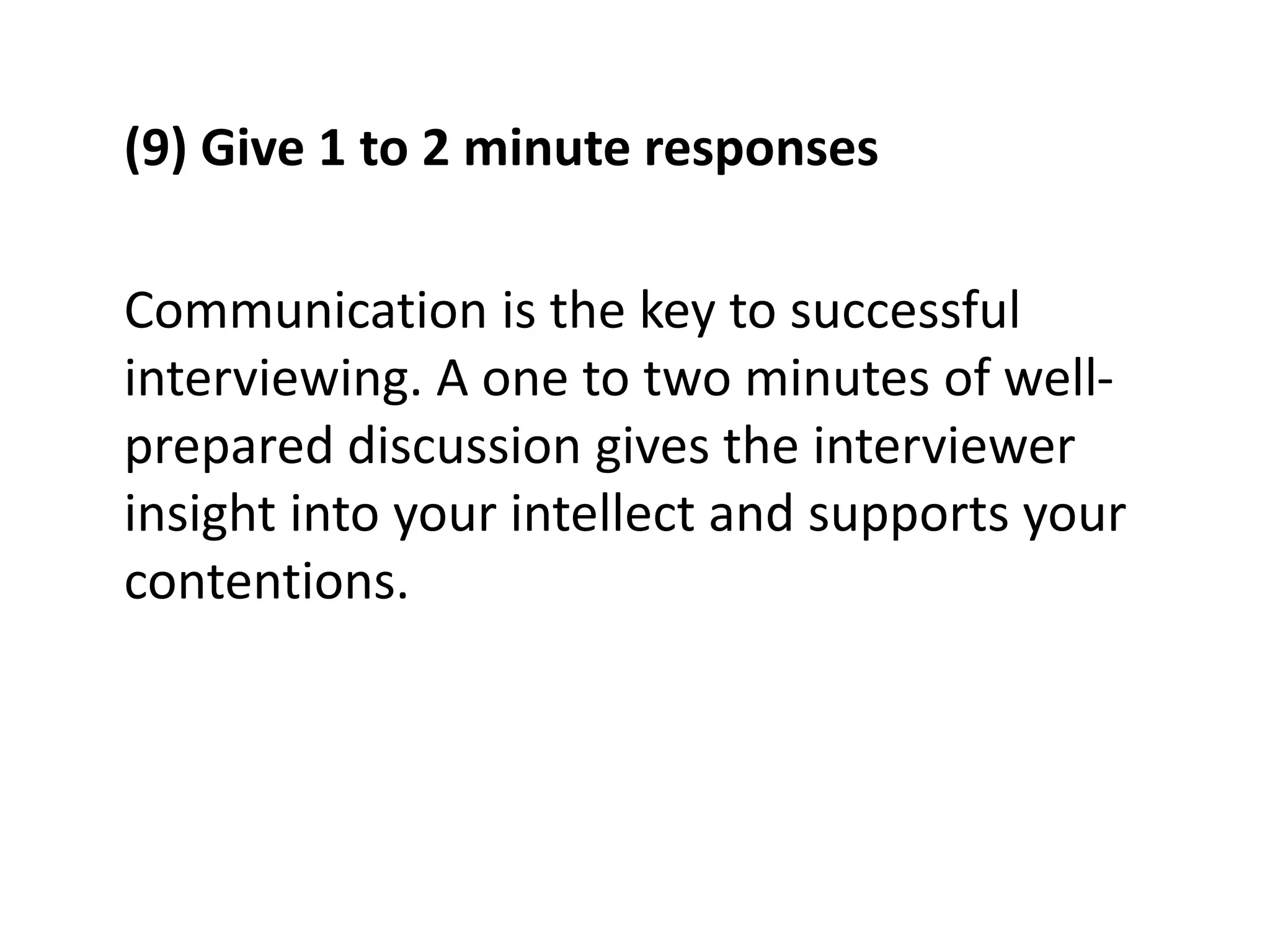 (9) Give 1 to 2 minute responses
Communication is the key to successful
interviewing. A one to two minutes of well-
prepared discussion gives the interviewer
insight into your intellect and supports your
contentions.
 