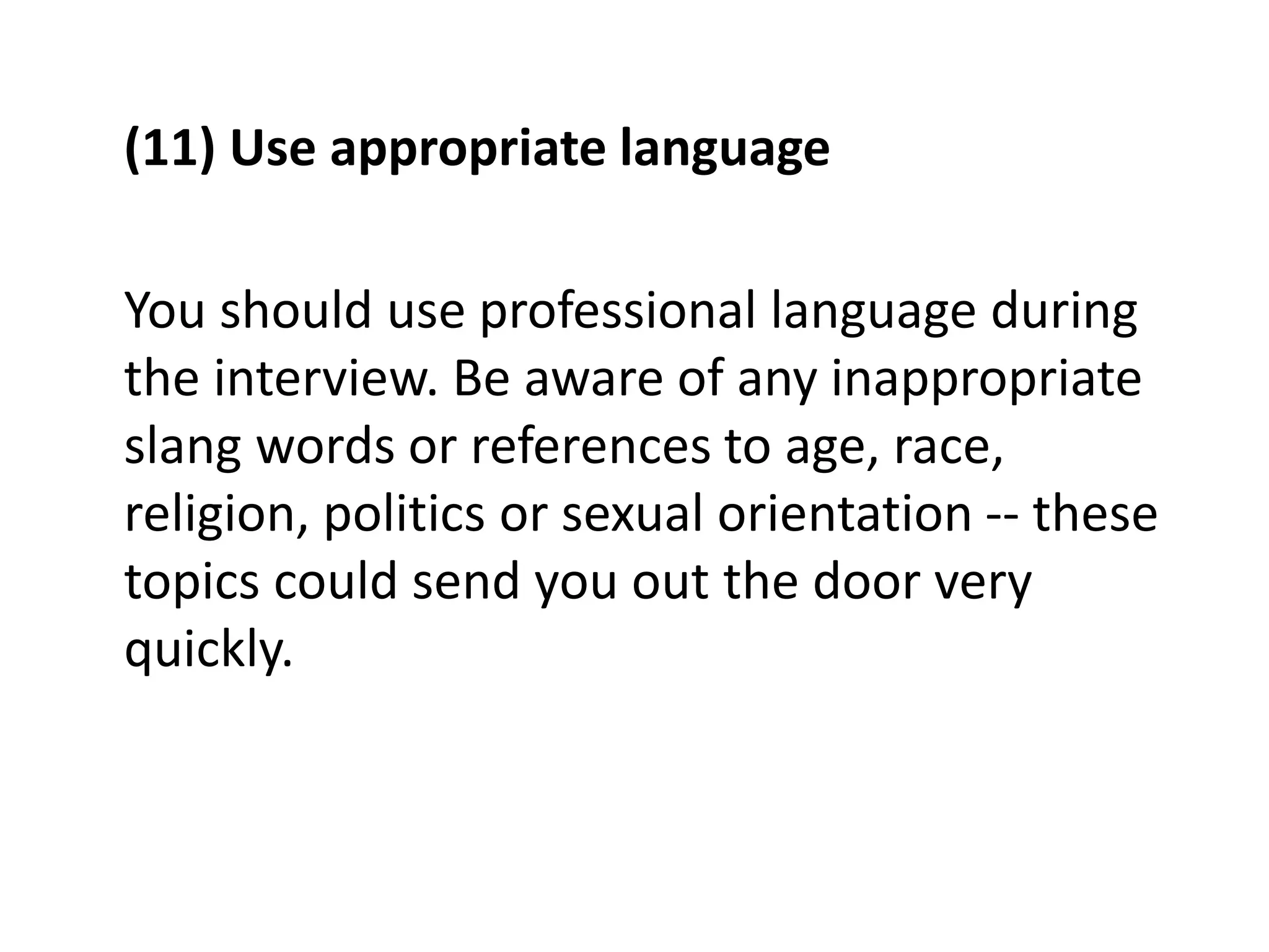 (11) Use appropriate language
You should use professional language during
the interview. Be aware of any inappropriate
slang words or references to age, race,
religion, politics or sexual orientation -- these
topics could send you out the door very
quickly.
 