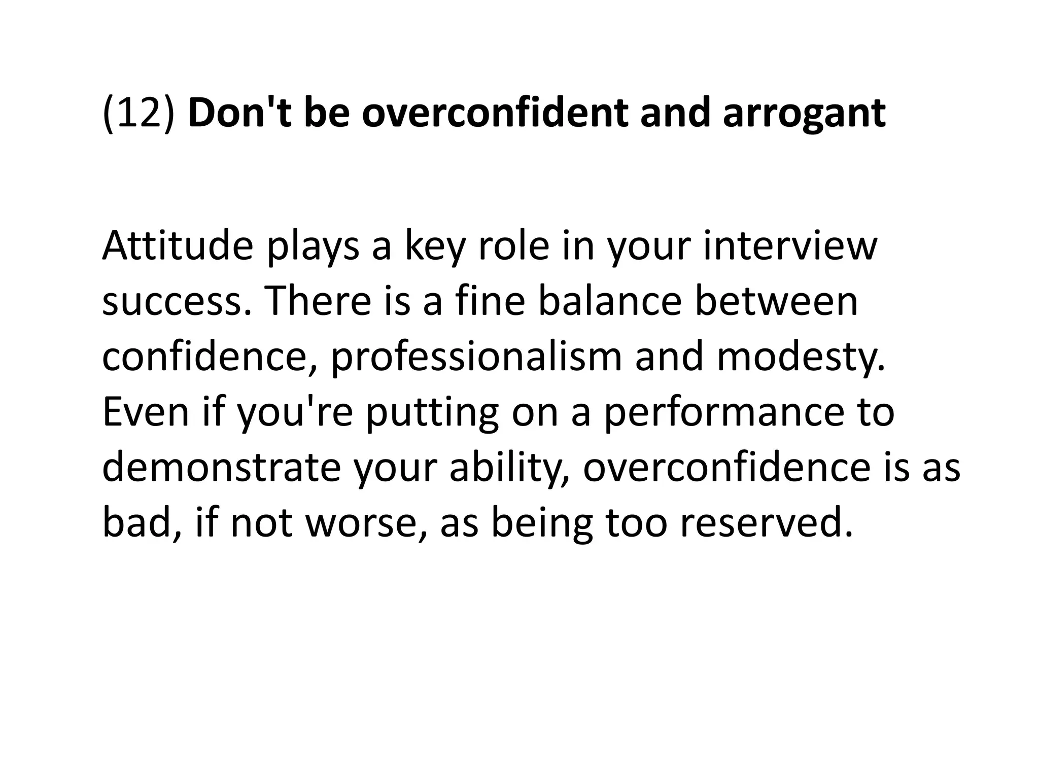 (12) Don't be overconfident and arrogant
Attitude plays a key role in your interview
success. There is a fine balance between
confidence, professionalism and modesty.
Even if you're putting on a performance to
demonstrate your ability, overconfidence is as
bad, if not worse, as being too reserved.
 