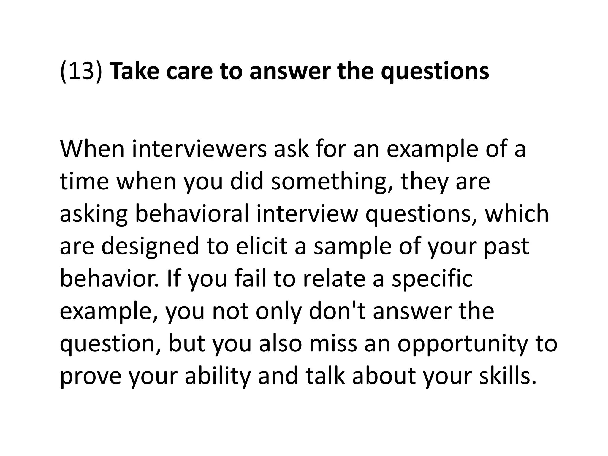 (13) Take care to answer the questions
When interviewers ask for an example of a
time when you did something, they are
asking behavioral interview questions, which
are designed to elicit a sample of your past
behavior. If you fail to relate a specific
example, you not only don't answer the
question, but you also miss an opportunity to
prove your ability and talk about your skills.
 