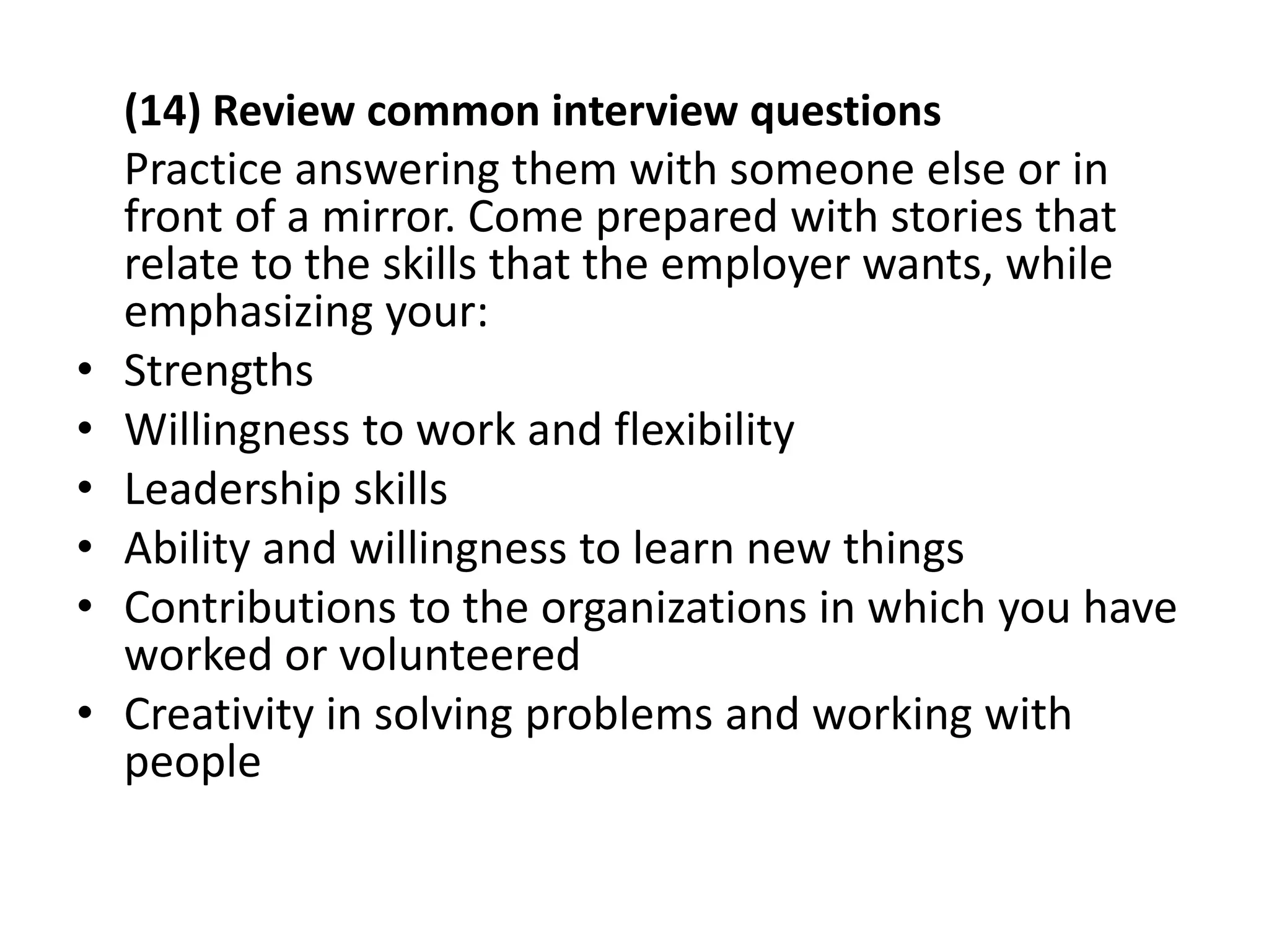 (14) Review common interview questions
Practice answering them with someone else or in
front of a mirror. Come prepared with stories that
relate to the skills that the employer wants, while
emphasizing your:
• Strengths
• Willingness to work and flexibility
• Leadership skills
• Ability and willingness to learn new things
• Contributions to the organizations in which you have
worked or volunteered
• Creativity in solving problems and working with
people
 