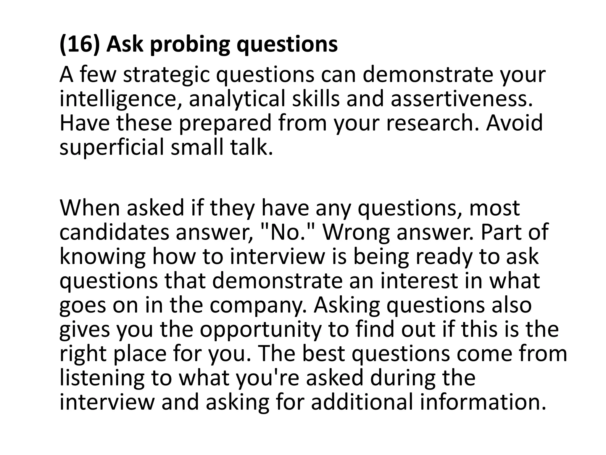 (16) Ask probing questions
A few strategic questions can demonstrate your
intelligence, analytical skills and assertiveness.
Have these prepared from your research. Avoid
superficial small talk.
When asked if they have any questions, most
candidates answer, "No." Wrong answer. Part of
knowing how to interview is being ready to ask
questions that demonstrate an interest in what
goes on in the company. Asking questions also
gives you the opportunity to find out if this is the
right place for you. The best questions come from
listening to what you're asked during the
interview and asking for additional information.
 