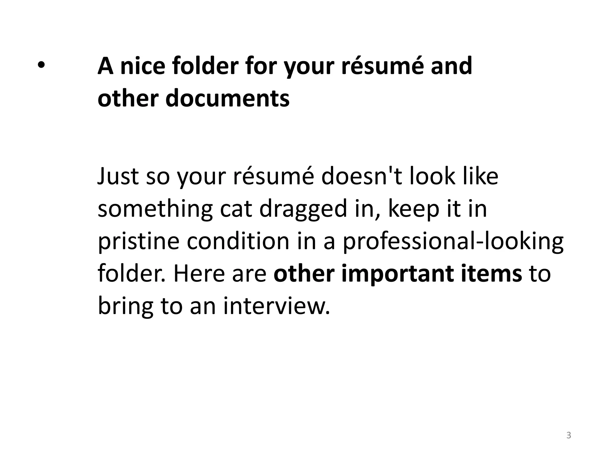 • A nice folder for your résumé and
other documents
Just so your résumé doesn't look like
something cat dragged in, keep it in
pristine condition in a professional-looking
folder. Here are other important items to
bring to an interview.
3
 