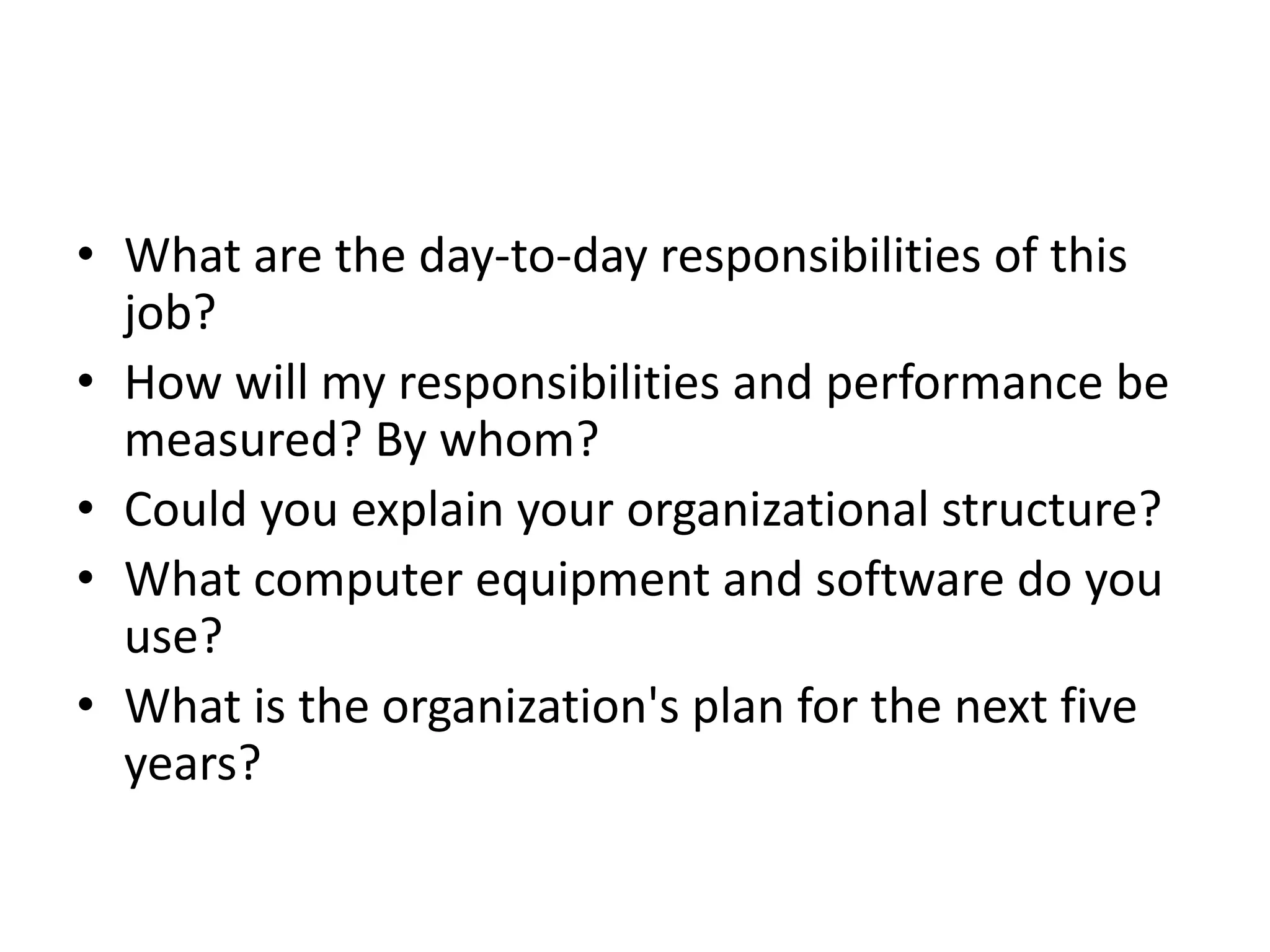 • What are the day-to-day responsibilities of this
job?
• How will my responsibilities and performance be
measured? By whom?
• Could you explain your organizational structure?
• What computer equipment and software do you
use?
• What is the organization's plan for the next five
years?
 