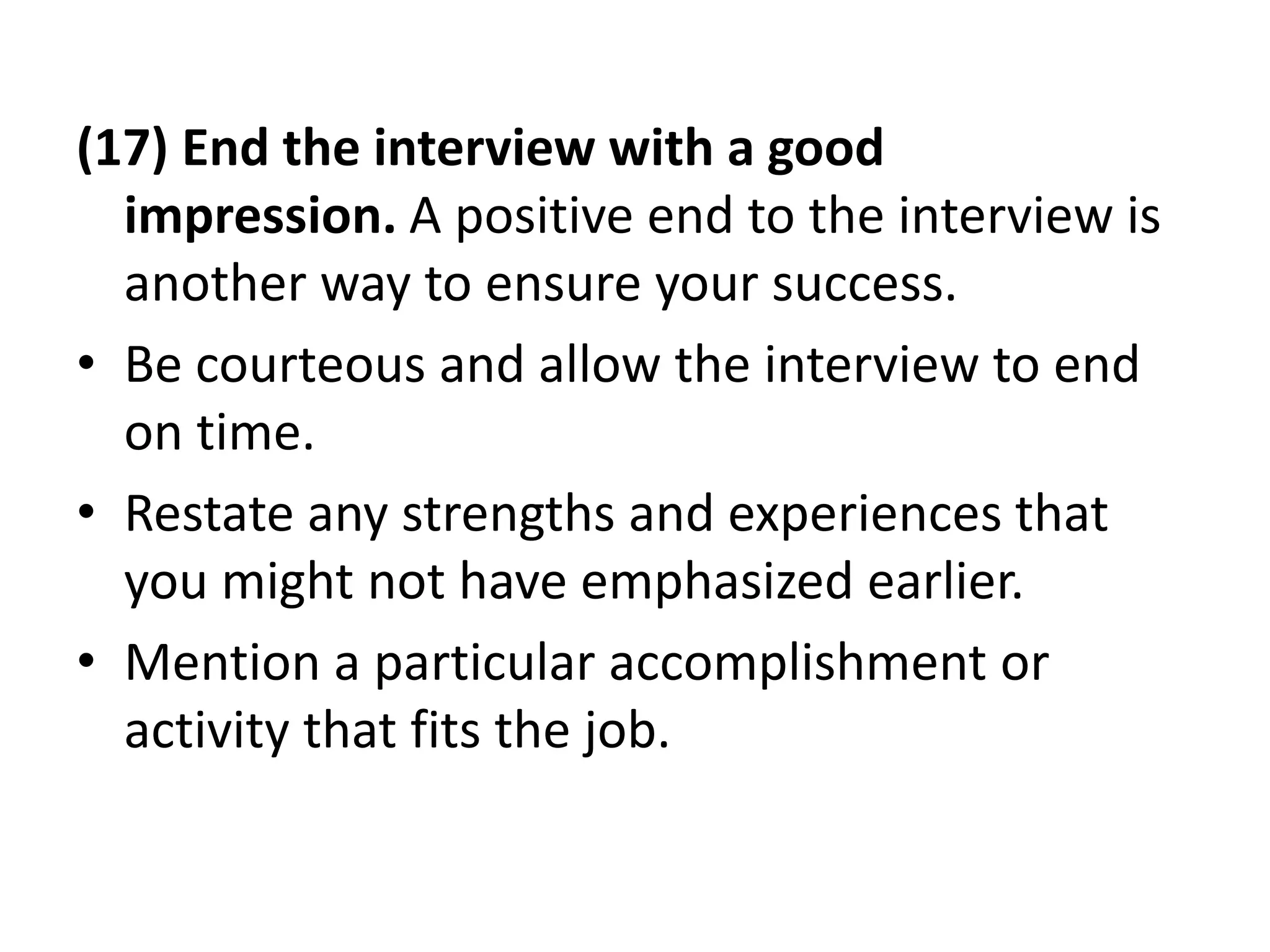 (17) End the interview with a good
impression. A positive end to the interview is
another way to ensure your success.
• Be courteous and allow the interview to end
on time.
• Restate any strengths and experiences that
you might not have emphasized earlier.
• Mention a particular accomplishment or
activity that fits the job.
 