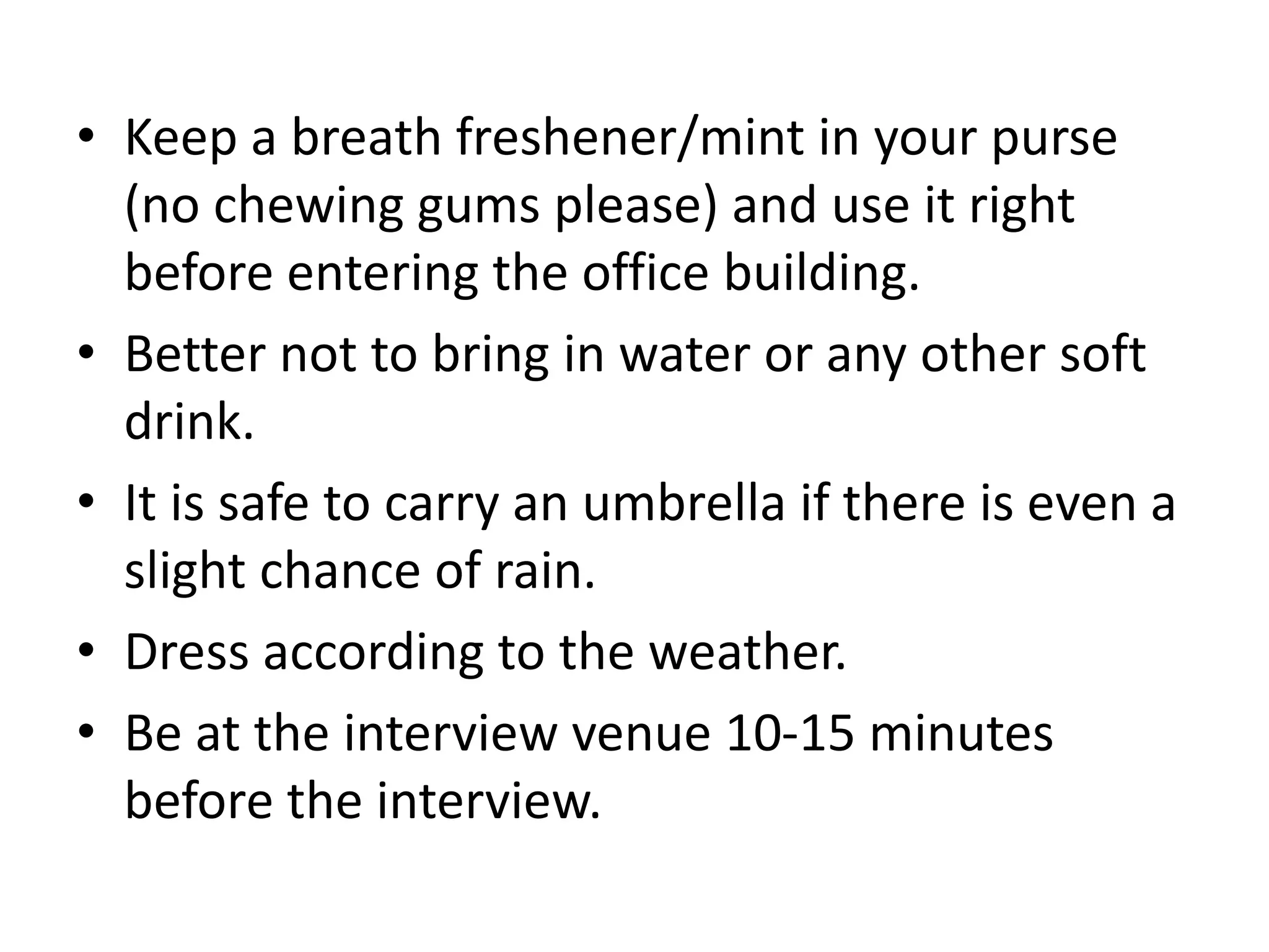 • Keep a breath freshener/mint in your purse
(no chewing gums please) and use it right
before entering the office building.
• Better not to bring in water or any other soft
drink.
• It is safe to carry an umbrella if there is even a
slight chance of rain.
• Dress according to the weather.
• Be at the interview venue 10-15 minutes
before the interview.
 