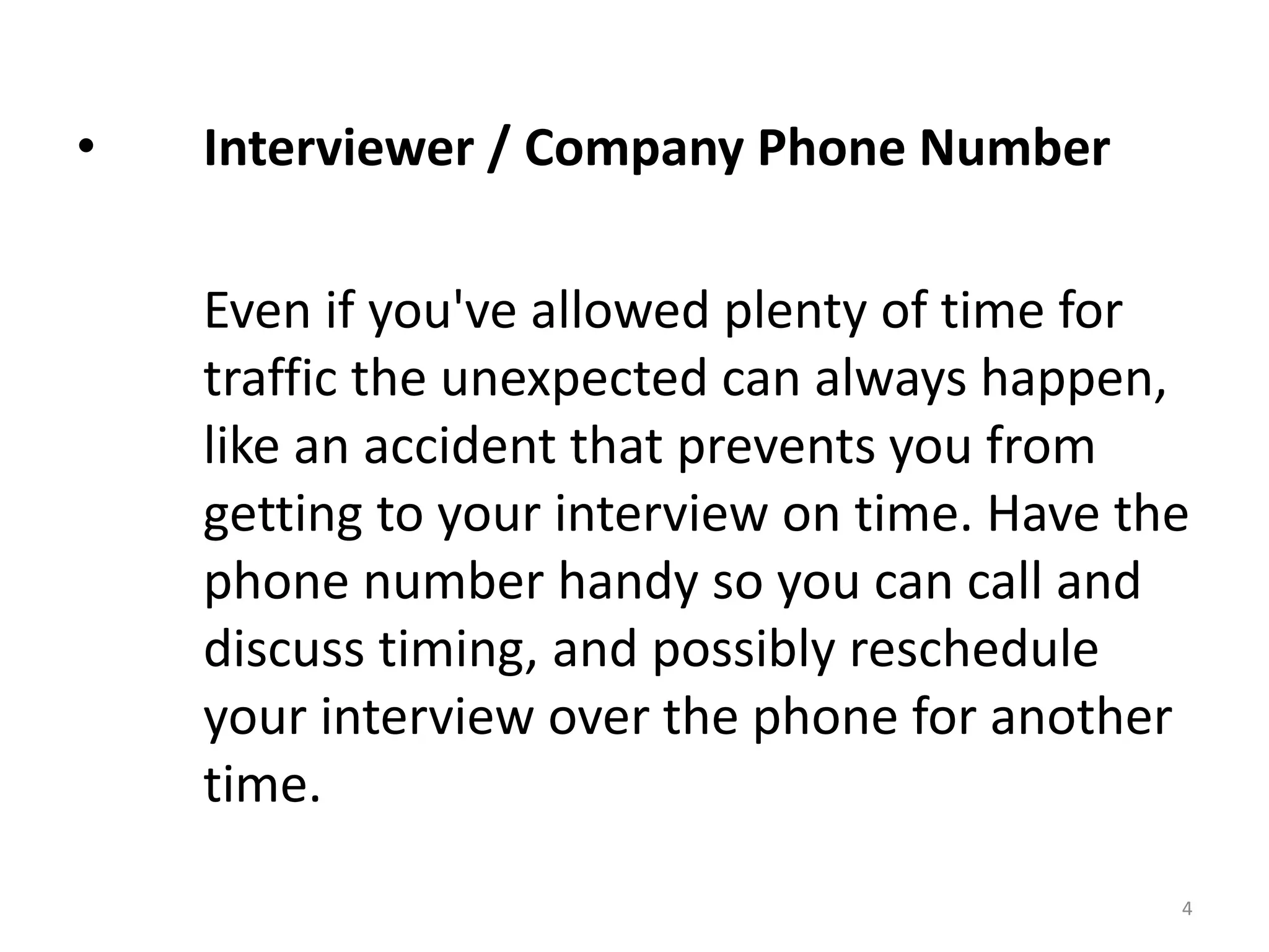 • Interviewer / Company Phone Number
Even if you've allowed plenty of time for
traffic the unexpected can always happen,
like an accident that prevents you from
getting to your interview on time. Have the
phone number handy so you can call and
discuss timing, and possibly reschedule
your interview over the phone for another
time.
4
 
