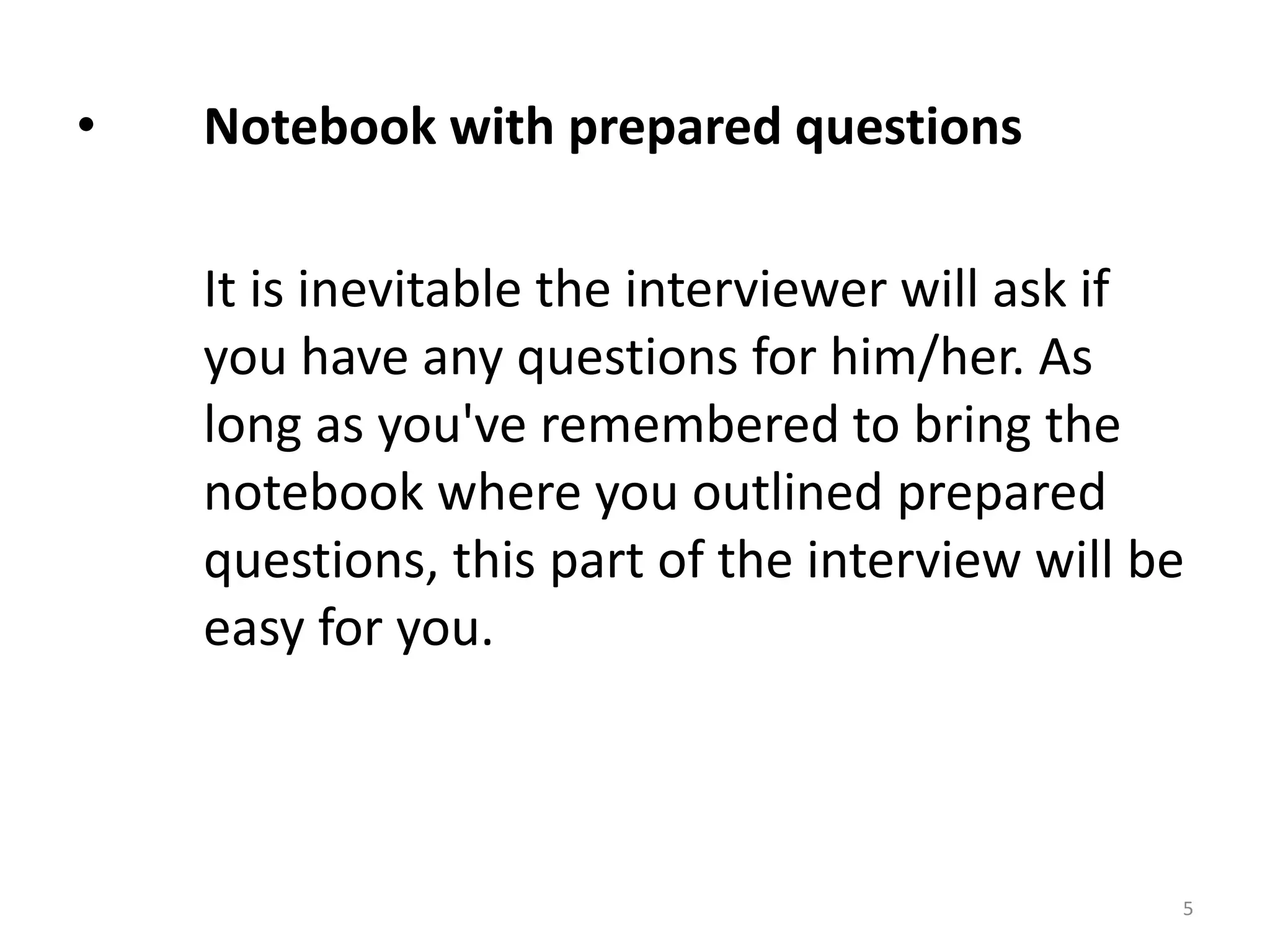 • Notebook with prepared questions
It is inevitable the interviewer will ask if
you have any questions for him/her. As
long as you've remembered to bring the
notebook where you outlined prepared
questions, this part of the interview will be
easy for you.
5
 