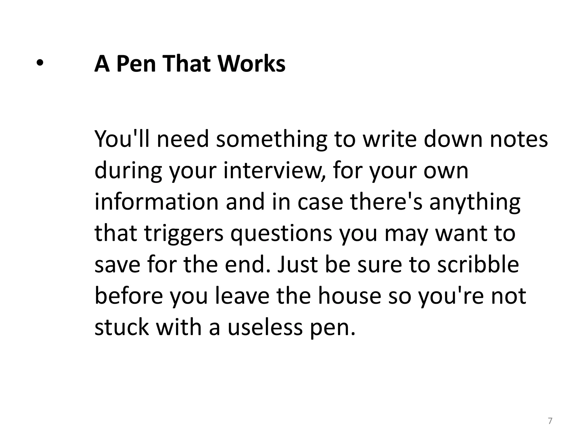• A Pen That Works
You'll need something to write down notes
during your interview, for your own
information and in case there's anything
that triggers questions you may want to
save for the end. Just be sure to scribble
before you leave the house so you're not
stuck with a useless pen.
7
 