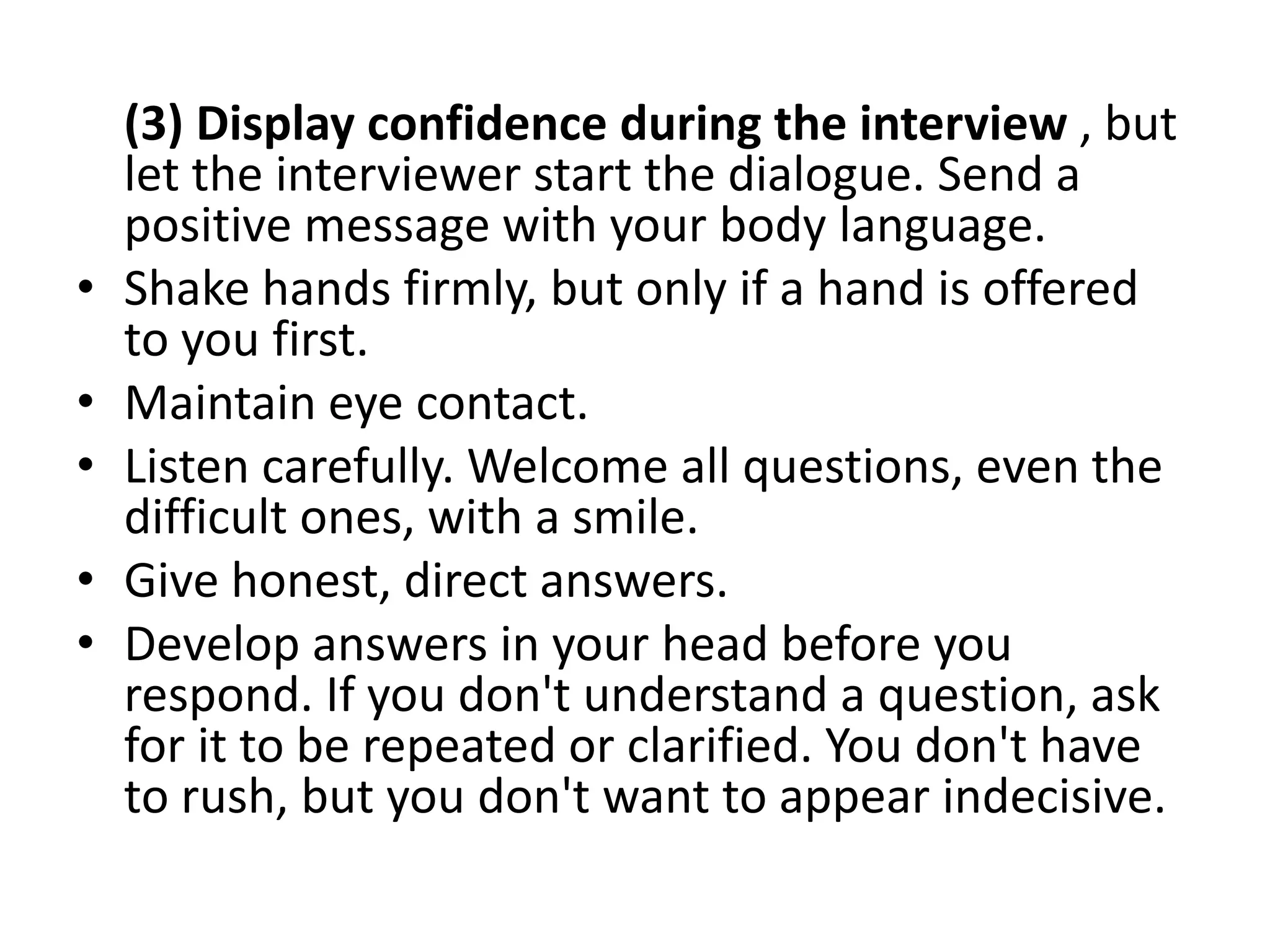 (3) Display confidence during the interview , but
let the interviewer start the dialogue. Send a
positive message with your body language.
• Shake hands firmly, but only if a hand is offered
to you first.
• Maintain eye contact.
• Listen carefully. Welcome all questions, even the
difficult ones, with a smile.
• Give honest, direct answers.
• Develop answers in your head before you
respond. If you don't understand a question, ask
for it to be repeated or clarified. You don't have
to rush, but you don't want to appear indecisive.
 