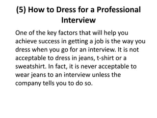 (5) How to Dress for a Professional
Interview
One of the key factors that will help you
achieve success in getting a job is the way you
dress when you go for an interview. It is not
acceptable to dress in jeans, t-shirt or a
sweatshirt. In fact, it is never acceptable to
wear jeans to an interview unless the
company tells you to do so.
 
