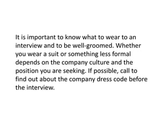 It is important to know what to wear to an
interview and to be well-groomed. Whether
you wear a suit or something less formal
depends on the company culture and the
position you are seeking. If possible, call to
find out about the company dress code before
the interview.
 