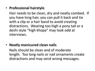 • Professional hairstyle
Hair needs to be clean, dry and neatly combed. If
you have long hair, you can pull it back and tie
with a clip or a hair band to avoid creating
distractions. Wearing too high a pony tail or a
deshi style “high khopa” may look odd at
interviews.
• Neatly manicured clean nails
Nails should be clean and of moderate
length. Too long nails or nail ornaments create
distractions and may send wrong messages.
 