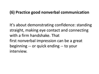 (6) Practice good nonverbal communication
It's about demonstrating confidence: standing
straight, making eye contact and connecting
with a firm handshake. That
first nonverbal impression can be a great
beginning -- or quick ending -- to your
interview.
 
