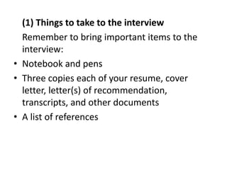(1) Things to take to the interview
Remember to bring important items to the
interview:
• Notebook and pens
• Three copies each of your resume, cover
letter, letter(s) of recommendation,
transcripts, and other documents
• A list of references
 