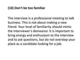 (10) Don't be too familiar
The interview is a professional meeting to talk
business. This is not about making a new
friend. Your level of familiarity should mimic
the interviewer's demeanor. It is important to
bring energy and enthusiasm to the interview
and to ask questions, but do not overstep your
place as a candidate looking for a job.
 