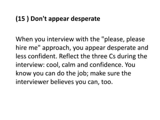 (15 ) Don't appear desperate
When you interview with the "please, please
hire me" approach, you appear desperate and
less confident. Reflect the three Cs during the
interview: cool, calm and confidence. You
know you can do the job; make sure the
interviewer believes you can, too.
 