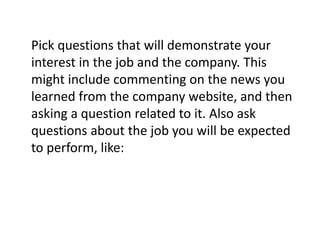 Pick questions that will demonstrate your
interest in the job and the company. This
might include commenting on the news you
learned from the company website, and then
asking a question related to it. Also ask
questions about the job you will be expected
to perform, like:
 