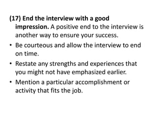 (17) End the interview with a good
impression. A positive end to the interview is
another way to ensure your success.
• Be courteous and allow the interview to end
on time.
• Restate any strengths and experiences that
you might not have emphasized earlier.
• Mention a particular accomplishment or
activity that fits the job.
 
