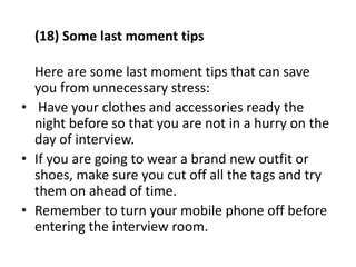 (18) Some last moment tips
Here are some last moment tips that can save
you from unnecessary stress:
• Have your clothes and accessories ready the
night before so that you are not in a hurry on the
day of interview.
• If you are going to wear a brand new outfit or
shoes, make sure you cut off all the tags and try
them on ahead of time.
• Remember to turn your mobile phone off before
entering the interview room.
 