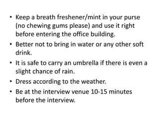 • Keep a breath freshener/mint in your purse
(no chewing gums please) and use it right
before entering the office building.
• Better not to bring in water or any other soft
drink.
• It is safe to carry an umbrella if there is even a
slight chance of rain.
• Dress according to the weather.
• Be at the interview venue 10-15 minutes
before the interview.
 