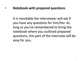 • Notebook with prepared questions
It is inevitable the interviewer will ask if
you have any questions for him/her. As
long as you've remembered to bring the
notebook where you outlined prepared
questions, this part of the interview will be
easy for you.
5
 