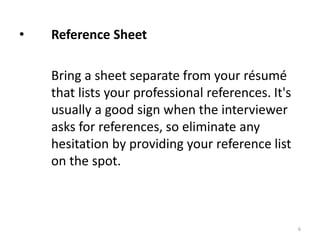 • Reference Sheet
Bring a sheet separate from your résumé
that lists your professional references. It's
usually a good sign when the interviewer
asks for references, so eliminate any
hesitation by providing your reference list
on the spot.
6
 