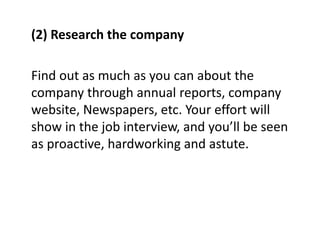 (2) Research the company
Find out as much as you can about the
company through annual reports, company
website, Newspapers, etc. Your effort will
show in the job interview, and you’ll be seen
as proactive, hardworking and astute.
 