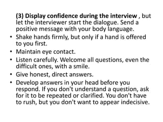(3) Display confidence during the interview , but
let the interviewer start the dialogue. Send a
positive message with your body language.
• Shake hands firmly, but only if a hand is offered
to you first.
• Maintain eye contact.
• Listen carefully. Welcome all questions, even the
difficult ones, with a smile.
• Give honest, direct answers.
• Develop answers in your head before you
respond. If you don't understand a question, ask
for it to be repeated or clarified. You don't have
to rush, but you don't want to appear indecisive.
 